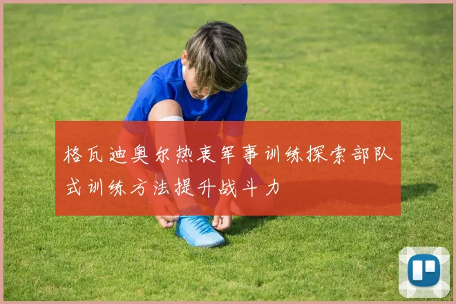 格瓦迪奥尔热衷军事训练探索部队式训练方法提升战斗力