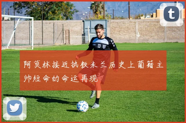 阿莫林接近执教米兰历史上葡籍主帅短命的命运再现