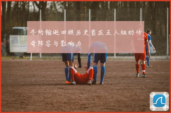 乔约翰逊回顾历史首发五人组的传奇阵容与影响力