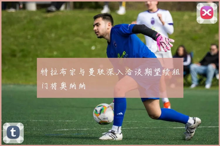 特拉布宗与曼联深入洽谈期望续租门将奥纳纳