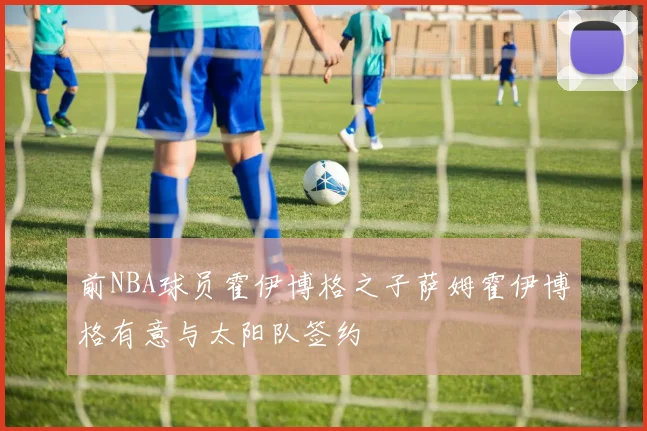 前NBA球员霍伊博格之子萨姆霍伊博格有意与太阳队签约