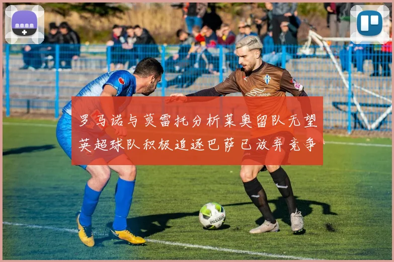 罗马诺与莫雷托分析莱奥留队无望英超球队积极追逐巴萨已放弃竞争