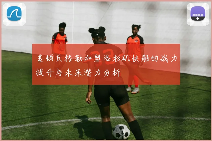 基顿瓦格勒加盟洛杉矶快船的战力提升与未来潜力分析