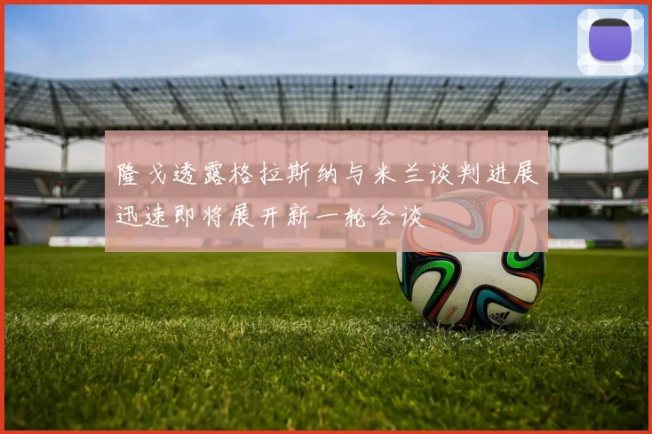 隆戈透露格拉斯纳与米兰谈判进展迅速即将展开新一轮会谈