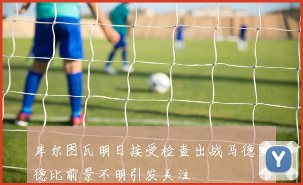 库尔图瓦明日接受检查出战马德里德比前景不明引发关注