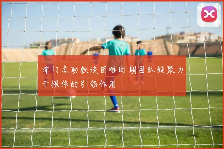 津门虎助教谈困难时期团队凝聚力于根伟的引领作用