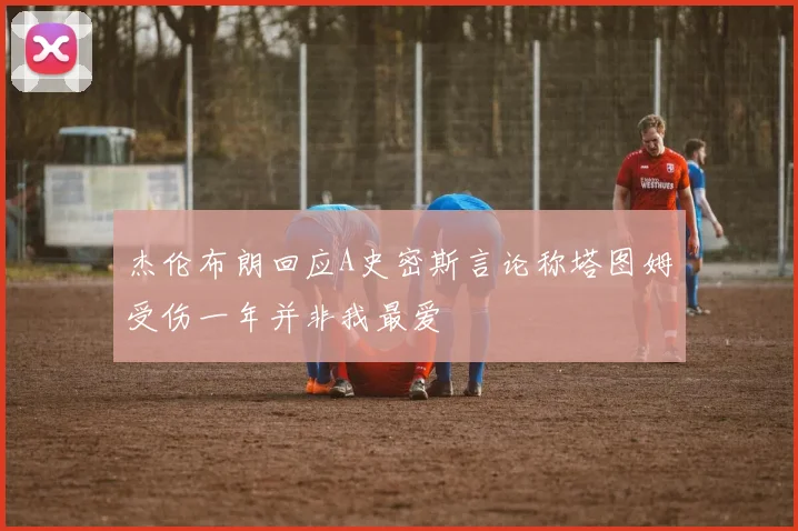 杰伦布朗回应A史密斯言论称塔图姆受伤一年并非我最爱