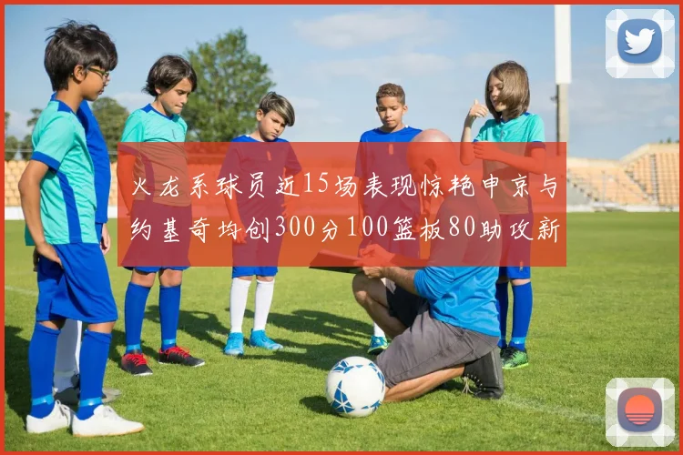 火龙系球员近15场表现惊艳申京与约基奇均创300分100篮板80助攻新高