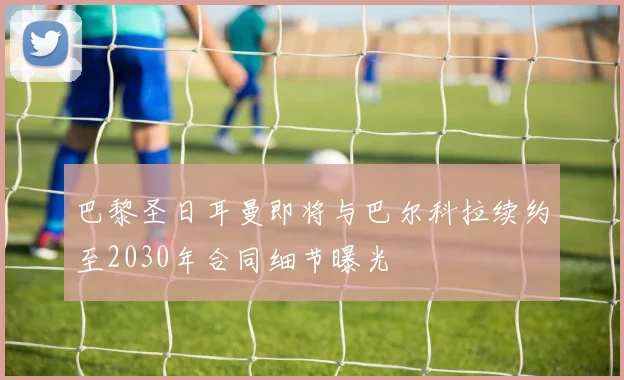 巴黎圣日耳曼即将与巴尔科拉续约至2030年合同细节曝光
