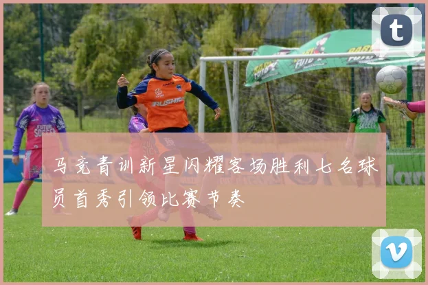 马竞青训新星闪耀客场胜利七名球员首秀引领比赛节奏