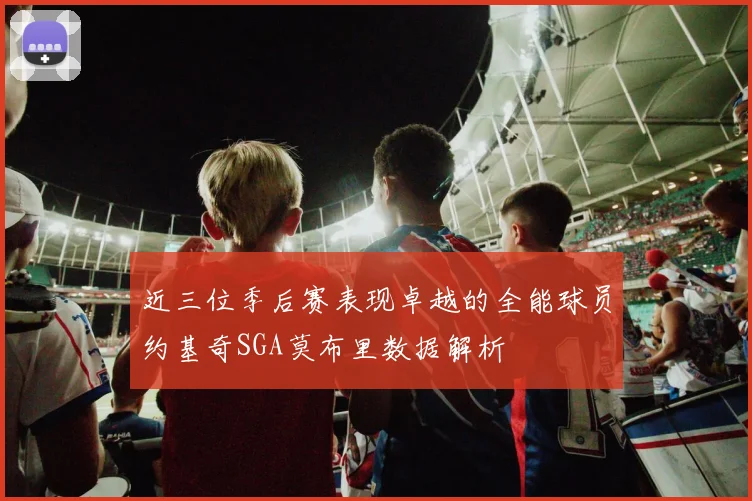 近三位季后赛表现卓越的全能球员约基奇SGA莫布里数据解析