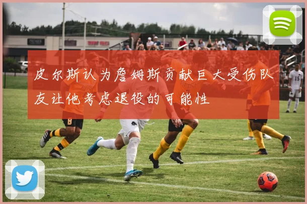 皮尔斯认为詹姆斯贡献巨大受伤队友让他考虑退役的可能性