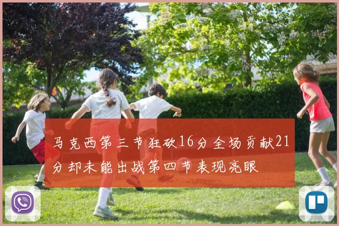 马克西第三节狂砍16分全场贡献21分却未能出战第四节表现亮眼