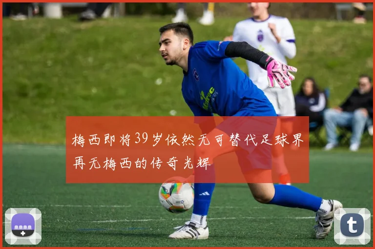 梅西即将39岁依然无可替代足球界再无梅西的传奇光辉