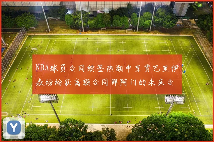 NBA球员合同续签热潮申京贾巴里伊森纷纷获高额合同那阿门的未来合同将如何定价