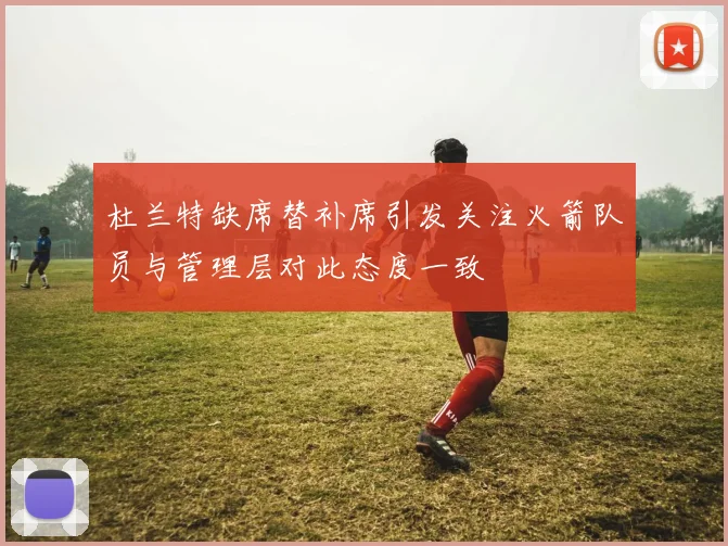 杜兰特缺席替补席引发关注火箭队员与管理层对此态度一致