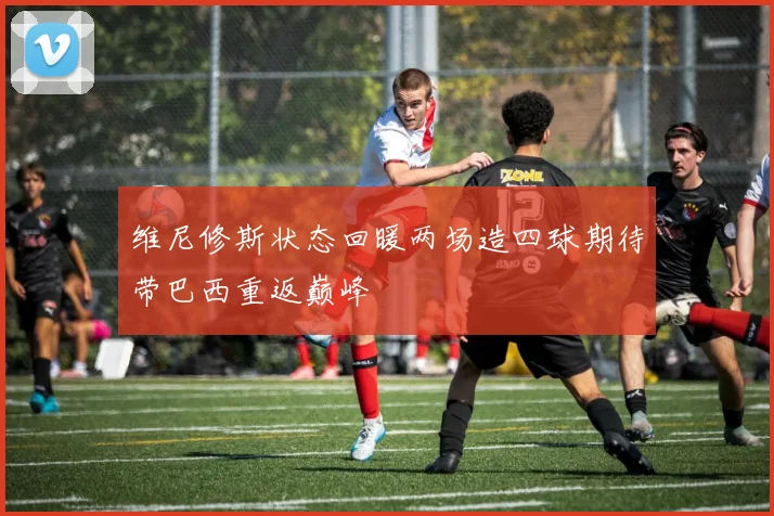 维尼修斯状态回暖两场造四球期待带巴西重返巅峰