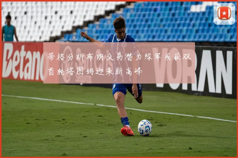 蒂格分析布朗交易潜力绿军或获双首轮塔图姆迎来新高峰