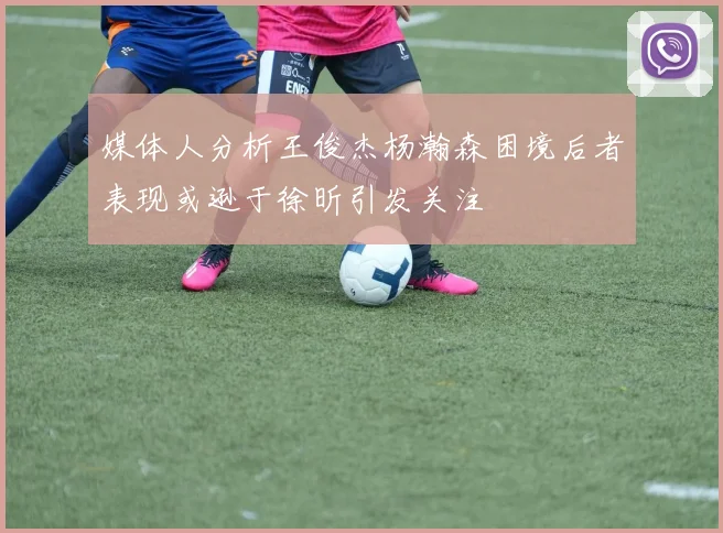 媒体人分析王俊杰杨瀚森困境后者表现或逊于徐昕引发关注