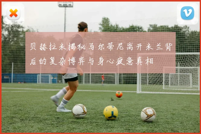 贝赫拉米揭秘马尔蒂尼离开米兰背后的复杂博弈与身心疲惫真相