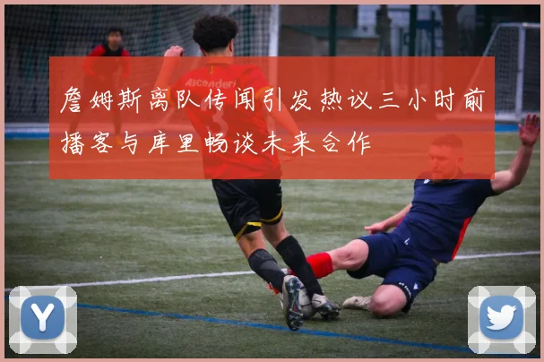 詹姆斯离队传闻引发热议三小时前播客与库里畅谈未来合作