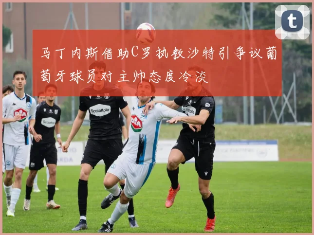 马丁内斯借助C罗执教沙特引争议葡萄牙球员对主帅态度冷淡