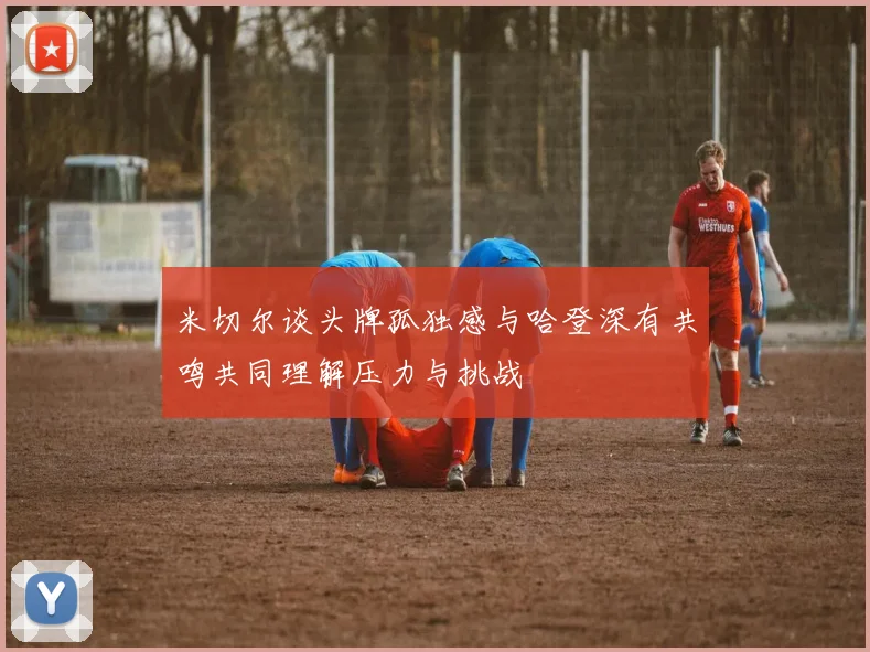 米切尔谈头牌孤独感与哈登深有共鸣共同理解压力与挑战