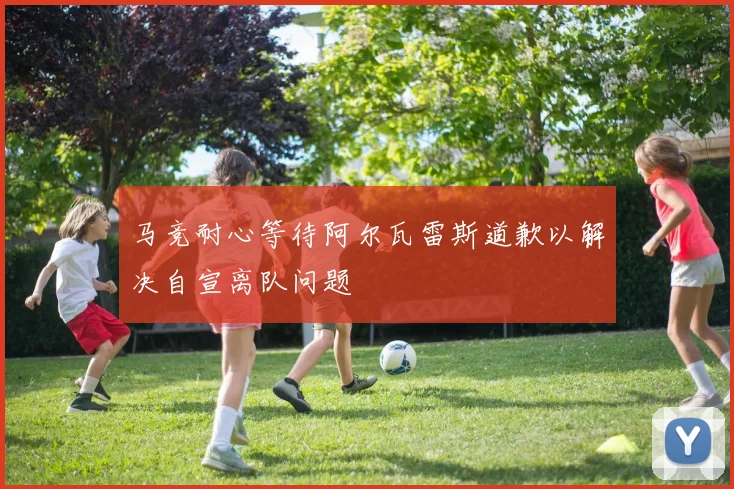 马竞耐心等待阿尔瓦雷斯道歉以解决自宣离队问题