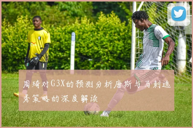 周琦对G3X的预测分析唐斯与马刺选秀策略的深度解读