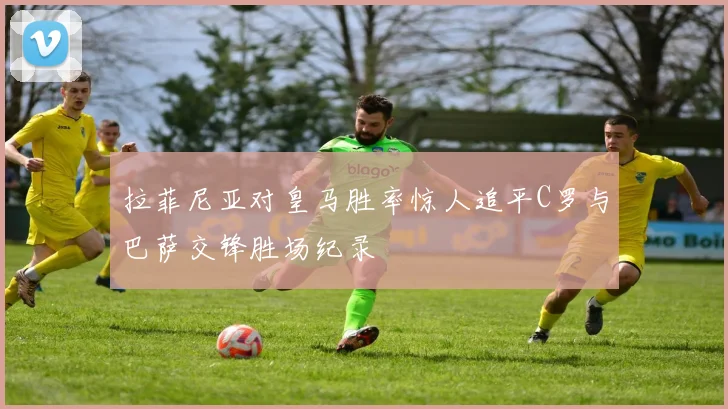 拉菲尼亚对皇马胜率惊人追平C罗与巴萨交锋胜场纪录