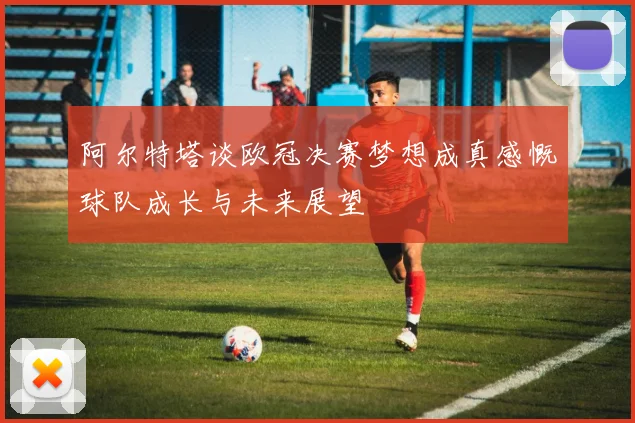阿尔特塔谈欧冠决赛梦想成真感慨球队成长与未来展望