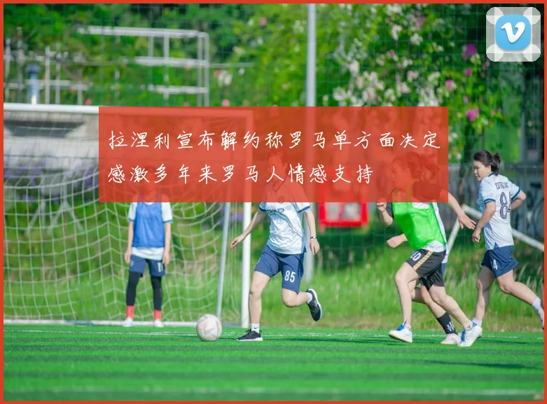 拉涅利宣布解约称罗马单方面决定感激多年来罗马人情感支持